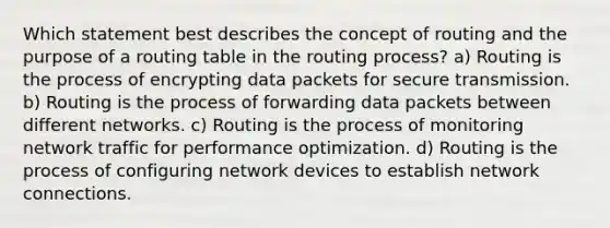 Which statement best describes the concept of routing and the purpose of a routing table in the routing process? a) Routing is the process of encrypting data packets for secure transmission. b) Routing is the process of forwarding data packets between different networks. c) Routing is the process of monitoring network traffic for performance optimization. d) Routing is the process of configuring network devices to establish network connections.