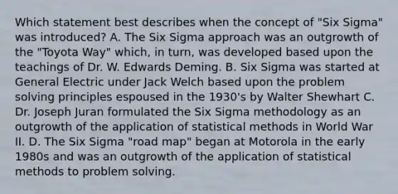 Which statement best describes when the concept of "Six Sigma" was introduced? A. The Six Sigma approach was an outgrowth of the "Toyota Way" which, in turn, was developed based upon the teachings of Dr. W. Edwards Deming. B. Six Sigma was started at General Electric under Jack Welch based upon the problem solving principles espoused in the 1930's by Walter Shewhart C. Dr. Joseph Juran formulated the Six Sigma methodology as an outgrowth of the application of statistical methods in World War II. D. The Six Sigma "road map" began at Motorola in the early 1980s and was an outgrowth of the application of statistical methods to problem solving.