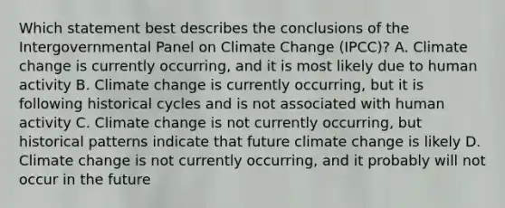 Which statement best describes the conclusions of the Intergovernmental Panel on Climate Change (IPCC)? A. Climate change is currently occurring, and it is most likely due to human activity B. Climate change is currently occurring, but it is following historical cycles and is not associated with human activity C. Climate change is not currently occurring, but historical patterns indicate that future climate change is likely D. Climate change is not currently occurring, and it probably will not occur in the future