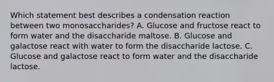 Which statement best describes a condensation reaction between two monosaccharides? A. Glucose and fructose react to form water and the disaccharide maltose. B. Glucose and galactose react with water to form the disaccharide lactose. C. Glucose and galactose react to form water and the disaccharide lactose.