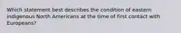 Which statement best describes the condition of eastern indigenous North Americans at the time of first contact with Europeans?