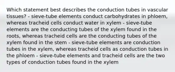 Which statement best describes the conduction tubes in vascular tissues? - sieve-tube elements conduct carbohydrates in phloem, whereas tracheid cells conduct water in xylem - sieve-tube elements are the conducting tubes of the xylem found in the roots, whereas tracheid cells are the conducting tubes of the xylem found in the stem - sieve-tube elements are conduction tubes in the xylem, whereas tracheid cells as conduction tubes in the phloem - sieve-tube elements and tracheid cells are the two types of conduction tubes found in the xylem