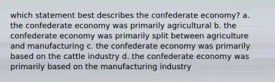 which statement best describes the confederate economy? a. the confederate economy was primarily agricultural b. the confederate economy was primarily split between agriculture and manufacturing c. the confederate economy was primarily based on the cattle industry d. the confederate economy was primarily based on the manufacturing industry