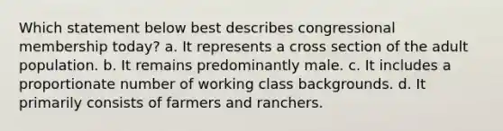 Which statement below best describes congressional membership today? a. It represents a cross section of the adult population. b. It remains predominantly male. c. It includes a proportionate number of working class backgrounds. d. It primarily consists of farmers and ranchers.