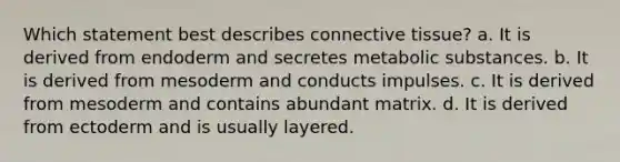 Which statement best describes <a href='https://www.questionai.com/knowledge/kYDr0DHyc8-connective-tissue' class='anchor-knowledge'>connective tissue</a>? a. It is derived from endoderm and secretes metabolic substances. b. It is derived from mesoderm and conducts impulses. c. It is derived from mesoderm and contains abundant matrix. d. It is derived from ectoderm and is usually layered.