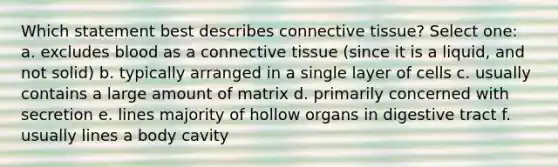 Which statement best describes connective tissue? Select one: a. excludes blood as a connective tissue (since it is a liquid, and not solid) b. typically arranged in a single layer of cells c. usually contains a large amount of matrix d. primarily concerned with secretion e. lines majority of hollow organs in digestive tract f. usually lines a body cavity