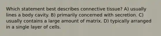 Which statement best describes connective tissue? A) usually lines a body cavity. B) primarily concerned with secretion. C) usually contains a large amount of matrix. D) typically arranged in a single layer of cells.