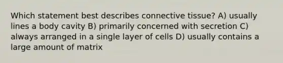 Which statement best describes <a href='https://www.questionai.com/knowledge/kYDr0DHyc8-connective-tissue' class='anchor-knowledge'>connective tissue</a>? A) usually lines a body cavity B) primarily concerned with secretion C) always arranged in a single layer of cells D) usually contains a large amount of matrix