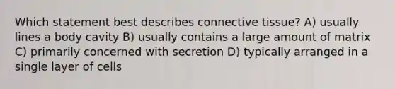 Which statement best describes connective tissue? A) usually lines a body cavity B) usually contains a large amount of matrix C) primarily concerned with secretion D) typically arranged in a single layer of cells