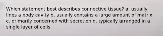 Which statement best describes connective tissue? a. usually lines a body cavity b. usually contains a large amount of matrix c. primarily concerned with secretion d. typically arranged in a single layer of cells