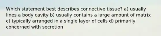 Which statement best describes connective tissue? a) usually lines a body cavity b) usually contains a large amount of matrix c) typically arranged in a single layer of cells d) primarily concerned with secretion