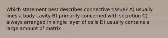 Which statement best describes connective tissue? A) usually lines a body cavity B) primarily concerned with secretion C) always arranged in single layer of cells D) usually contains a large amount of matrix