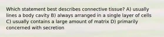 Which statement best describes connective tissue? A) usually lines a body cavity B) always arranged in a single layer of cells C) usually contains a large amount of matrix D) primarily concerned with secretion