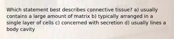 Which statement best describes connective tissue? a) usually contains a large amount of matrix b) typically arranged in a single layer of cells c) concerned with secretion d) usually lines a body cavity