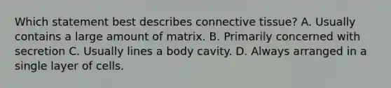 Which statement best describes connective tissue? A. Usually contains a large amount of matrix. B. Primarily concerned with secretion C. Usually lines a body cavity. D. Always arranged in a single layer of cells.