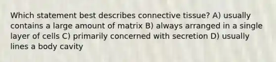 Which statement best describes connective tissue? A) usually contains a large amount of matrix B) always arranged in a single layer of cells C) primarily concerned with secretion D) usually lines a body cavity