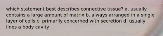 which statement best describes connective tissue? a. usually contains a large amount of matrix b. always arranged in a single layer of cells c. primarily concerned with secretion d. usually lines a body cavity