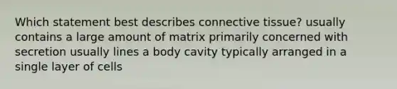 Which statement best describes connective tissue? usually contains a large amount of matrix primarily concerned with secretion usually lines a body cavity typically arranged in a single layer of cells