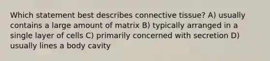 Which statement best describes connective tissue? A) usually contains a large amount of matrix B) typically arranged in a single layer of cells C) primarily concerned with secretion D) usually lines a body cavity