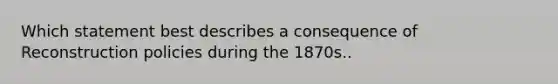 Which statement best describes a consequence of Reconstruction policies during the 1870s..