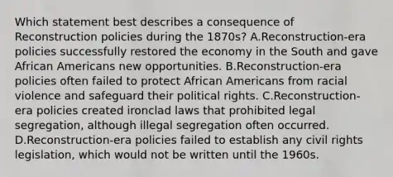 Which statement best describes a consequence of Reconstruction policies during the 1870s? A.Reconstruction-era policies successfully restored the economy in the South and gave African Americans new opportunities. B.Reconstruction-era policies often failed to protect African Americans from racial violence and safeguard their political rights. C.Reconstruction-era policies created ironclad laws that prohibited legal segregation, although illegal segregation often occurred. D.Reconstruction-era policies failed to establish any civil rights legislation, which would not be written until the 1960s.