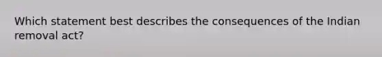 Which statement best describes the consequences of the Indian removal act?