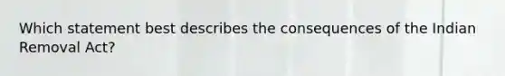 Which statement best describes the consequences of the Indian Removal Act?