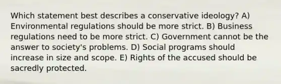 Which statement best describes a conservative ideology? A) Environmental regulations should be more strict. B) Business regulations need to be more strict. C) Government cannot be the answer to society's problems. D) Social programs should increase in size and scope. E) Rights of the accused should be sacredly protected.