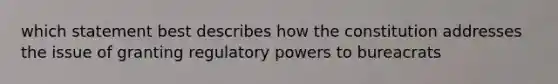 which statement best describes how the constitution addresses the issue of granting regulatory powers to bureacrats