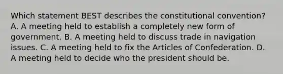 Which statement BEST describes the constitutional convention? A. A meeting held to establish a completely new form of government. B. A meeting held to discuss trade in navigation issues. C. A meeting held to fix the Articles of Confederation. D. A meeting held to decide who the president should be.