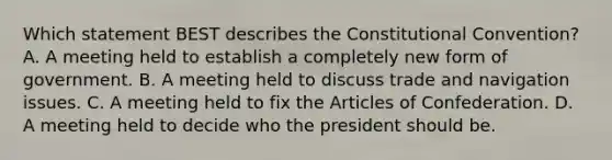 Which statement BEST describes the Constitutional Convention? A. A meeting held to establish a completely new form of government. B. A meeting held to discuss trade and navigation issues. C. A meeting held to fix the Articles of Confederation. D. A meeting held to decide who the president should be.