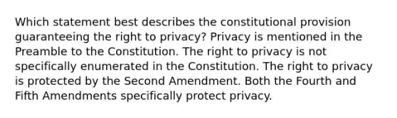 Which statement best describes the constitutional provision guaranteeing the right to privacy? Privacy is mentioned in the Preamble to the Constitution. The right to privacy is not specifically enumerated in the Constitution. The right to privacy is protected by the Second Amendment. Both the Fourth and Fifth Amendments specifically protect privacy.