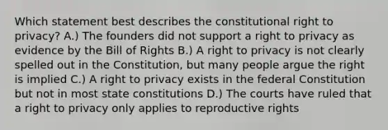 Which statement best describes the constitutional right to privacy? A.) The founders did not support a right to privacy as evidence by the Bill of Rights B.) A right to privacy is not clearly spelled out in the Constitution, but many people argue the right is implied C.) A right to privacy exists in the federal Constitution but not in most state constitutions D.) The courts have ruled that a right to privacy only applies to reproductive rights