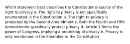 Which statement best describes the Constitutional source of the right to privacy a. The right to privacy is not specifically enumerated in the Constitution b. The right to privacy is protected by the Second Amendment c. Both the Fourth and Fifth Amendments specifically protect privacy d. Article 1 limits the power of Congress, implying a protecting of privacy e. Privacy is only mentioned in the Preamble to the Constitution