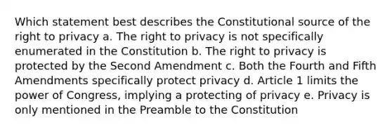 Which statement best describes the Constitutional source of the right to privacy a. The right to privacy is not specifically enumerated in the Constitution b. The right to privacy is protected by the Second Amendment c. Both the Fourth and Fifth Amendments specifically protect privacy d. Article 1 limits the power of Congress, implying a protecting of privacy e. Privacy is only mentioned in the Preamble to the Constitution