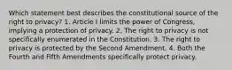 Which statement best describes the constitutional source of the right to privacy? 1. Article I limits the power of Congress, implying a protection of privacy. 2. The right to privacy is not specifically enumerated in the Constitution. 3. The right to privacy is protected by the Second Amendment. 4. Both the Fourth and Fifth Amendments specifically protect privacy.