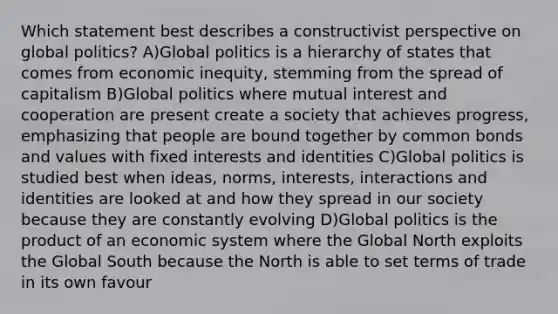 Which statement best describes a constructivist perspective on global politics? A)Global politics is a hierarchy of states that comes from economic inequity, stemming from the spread of capitalism B)Global politics where mutual interest and cooperation are present create a society that achieves progress, emphasizing that people are bound together by common bonds and values with fixed interests and identities C)Global politics is studied best when ideas, norms, interests, interactions and identities are looked at and how they spread in our society because they are constantly evolving D)Global politics is the product of an economic system where the Global North exploits the Global South because the North is able to set terms of trade in its own favour