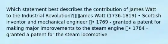 Which statement best describes the contribution of James Watt to the Industrial Revolution?James Watt (1736-1819) • Scottish inventor and mechanical engineer • 1769 - granted a patent for making major improvements to the steam engine • 1784 - granted a patent for the steam locomotive