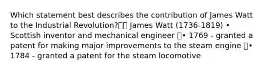 Which statement best describes the contribution of James Watt to the Industrial Revolution? James Watt (1736-1819) • Scottish inventor and mechanical engineer • 1769 - granted a patent for making major improvements to the steam engine • 1784 - granted a patent for the steam locomotive