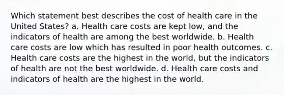 Which statement best describes the cost of health care in the United States? a. Health care costs are kept low, and the indicators of health are among the best worldwide. b. Health care costs are low which has resulted in poor health outcomes. c. Health care costs are the highest in the world, but the indicators of health are not the best worldwide. d. Health care costs and indicators of health are the highest in the world.