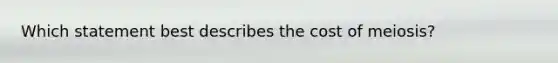 Which statement best describes the cost of meiosis?