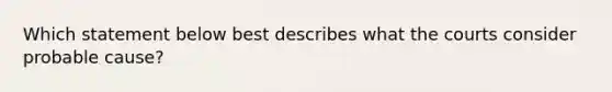 Which statement below best describes what the courts consider probable cause?