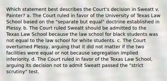 Which statement best describes the Court's decision in Sweatt v. Painter? a. The Court ruled in favor of the University of Texas Law School based on the "separate but equal" doctrine established in Plessy. b. The Court ruled Sweatt should be admitted to the Texas Law School because the law school for black students was not equal to the law school for white students. c. The Court overturned Plessy, arguing that it did not matter if the two facilities were equal or not because segregation implied inferiority. d. The Court ruled in favor of the Texas Law School, arguing its decision not to admit Sweatt passed the "strict scrutiny" test.