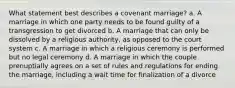 What statement best describes a covenant marriage? a. A marriage in which one party needs to be found guilty of a transgression to get divorced b. A marriage that can only be dissolved by a religious authority, as opposed to the court system c. A marriage in which a religious ceremony is performed but no legal ceremony d. A marriage in which the couple prenuptially agrees on a set of rules and regulations for ending the marriage, including a wait time for finalization of a divorce