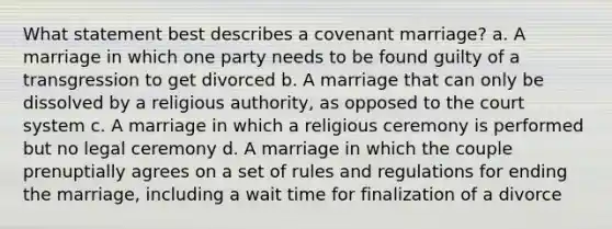 What statement best describes a covenant marriage? a. A marriage in which one party needs to be found guilty of a transgression to get divorced b. A marriage that can only be dissolved by a religious authority, as opposed to the court system c. A marriage in which a religious ceremony is performed but no legal ceremony d. A marriage in which the couple prenuptially agrees on a set of rules and regulations for ending the marriage, including a wait time for finalization of a divorce