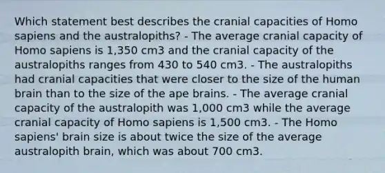 Which statement best describes the cranial capacities of Homo sapiens and the australopiths? - The average cranial capacity of Homo sapiens is 1,350 cm3 and the cranial capacity of the australopiths ranges from 430 to 540 cm3. - The australopiths had cranial capacities that were closer to the size of the human brain than to the size of the ape brains. - The average cranial capacity of the australopith was 1,000 cm3 while the average cranial capacity of Homo sapiens is 1,500 cm3. - The Homo sapiens' brain size is about twice the size of the average australopith brain, which was about 700 cm3.