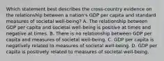 Which statement best describes the cross-country evidence on the relationship between a nation's GDP per capita and standard measures of societal well-being? A. The relationship between GDP per capita and societal well-being is positive at times and negative at times. B. There is no relationship between GDP per capita and measures of societal well-being. C. GDP per capita is negatively related to measures of societal well-being. D. GDP per capita is positively related to measures of societal well-being.