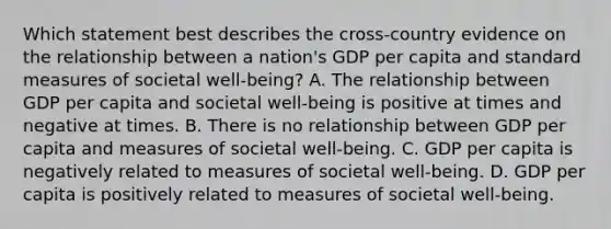 Which statement best describes the cross-country evidence on the relationship between a nation's GDP per capita and standard measures of societal well-being? A. The relationship between GDP per capita and societal well-being is positive at times and negative at times. B. There is no relationship between GDP per capita and measures of societal well-being. C. GDP per capita is negatively related to measures of societal well-being. D. GDP per capita is positively related to measures of societal well-being.