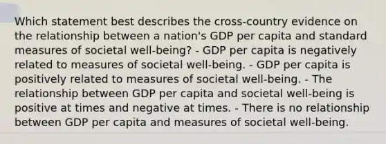 Which statement best describes the cross-country evidence on the relationship between a nation's GDP per capita and standard measures of societal well-being? - GDP per capita is negatively related to measures of societal well-being. - GDP per capita is positively related to measures of societal well-being. - The relationship between GDP per capita and societal well-being is positive at times and negative at times. - There is no relationship between GDP per capita and measures of societal well-being.