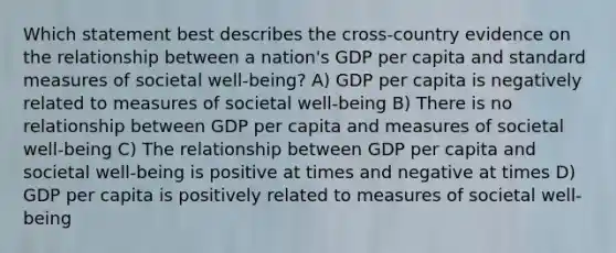 Which statement best describes the cross-country evidence on the relationship between a nation's GDP per capita and standard measures of societal well-being? A) GDP per capita is negatively related to measures of societal well-being B) There is no relationship between GDP per capita and measures of societal well-being C) The relationship between GDP per capita and societal well-being is positive at times and negative at times D) GDP per capita is positively related to measures of societal well-being